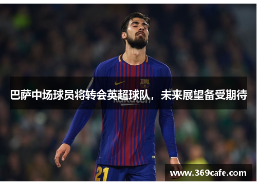 巴萨中场球员将转会英超球队，未来展望备受期待