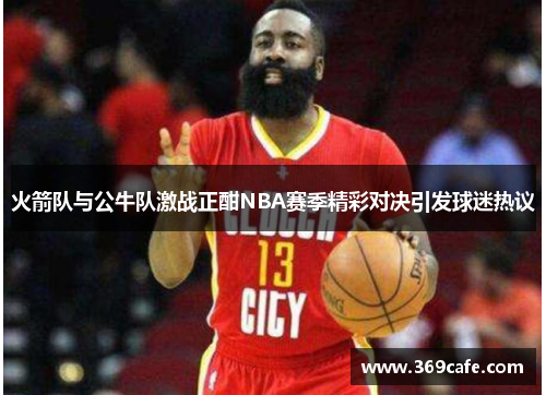 火箭队与公牛队激战正酣NBA赛季精彩对决引发球迷热议