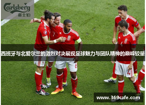 西班牙与北爱尔兰的激烈对决展现足球魅力与团队精神的巅峰较量