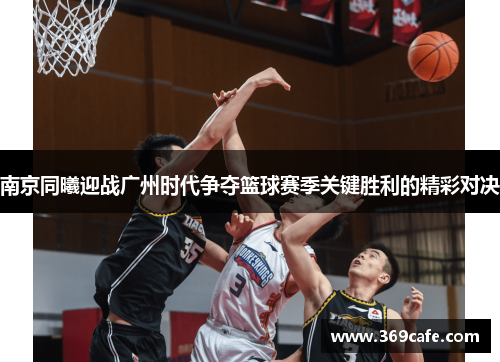 南京同曦迎战广州时代争夺篮球赛季关键胜利的精彩对决