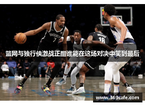 篮网与独行侠激战正酣谁能在这场对决中笑到最后